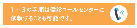 1~3の手順は健診コールセンターに依頼することも可能です